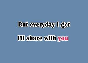 But everyday I get

I'll share with you