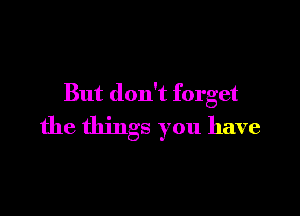 But don't forget

the things you have