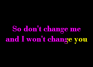 So don't change me
and I won't change you