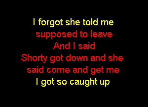 I forgot she told me

supposed to leave
And I said

Shorty got down and she
said come and get me
I got so caught up