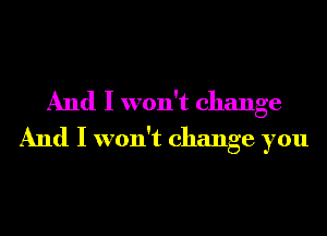 And I won't change
And I won't change you