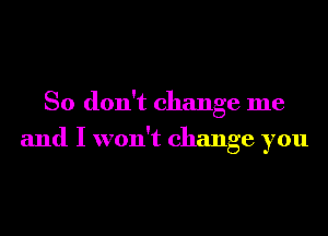 So don't change me
and I won't change you