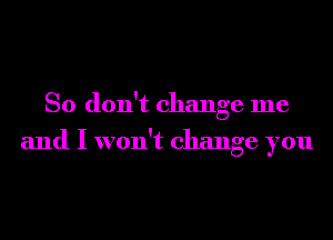 So don't change me
and I won't change you