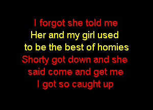 I forgot she told me
Her and my girl used
to be the best of homies
Shorty got down and she
said come and get me
I got so caught up