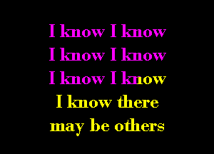 I know I lmow

I know I know
I know I know
I know there

may be others I