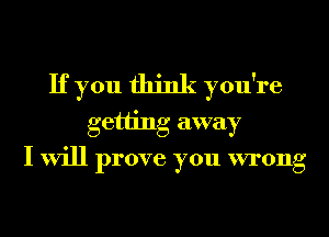 If you think you're
getting away
I will prove you wrong