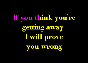 If you think you're
getting away

I will prove

you wrong