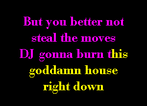 But you better not
steal the moves
DJ gonna burn this
goddamn house
right down