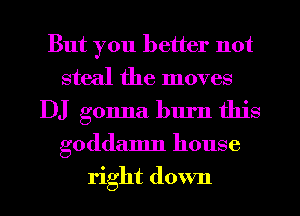 But you better not
steal the moves
DJ gonna burn this
goddamn house
right down