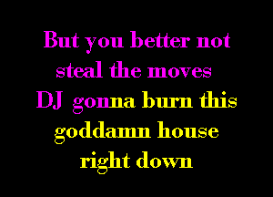 But you better not
steal the moves
DJ gonna burn this
goddamn house
right down