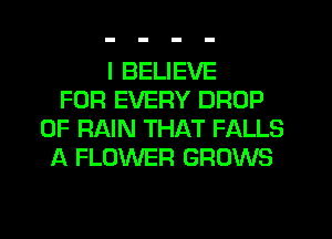 I BELIEVE
FOR EVERY DROP
0F RAIN THAT FALLS
A FLOWER GROWS