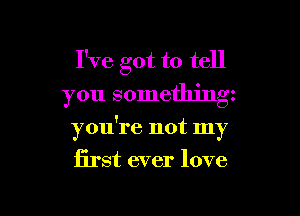 I've got to tell
you something

you're not my
first ever love