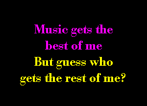 Music gets the
best of me
But guess Who
gets the rest of me?