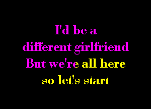 I'd be a
deTerent girlji'iend
But we're all here
so let's start

g
