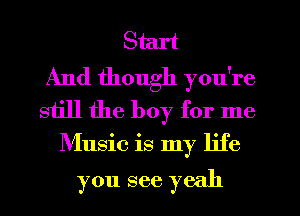 Start
And though you're
still the boy for me
Music is my life

you see yeah
