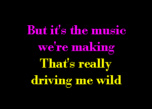 But it's the music
we're making
Thafs really

driving me wild

g