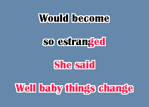 Would become
so estranged
She said

Well baby things change