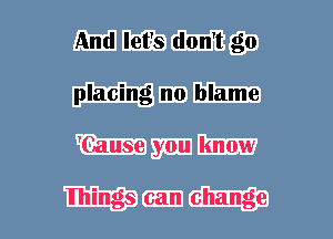And let's don't go
placing n0 blame
'Cause you know

lhings can change