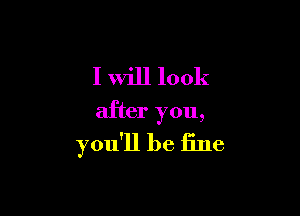 I will look

after you,
you'll be fine