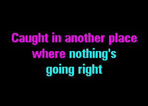 Caught in another place

where nothing's
going right