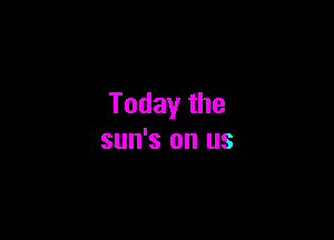 Today the

sun's on us