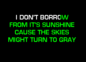 I DON'T BORROW
FROM ITS SUNSHINE
CAUSE THE SKIES
MIGHT TURN T0 GRAY