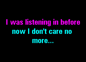 I was listening in before

now I don't care no
more...