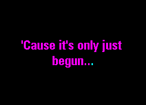 'Cause it's only iust

begun.