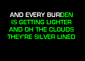 AND EVERY BURDEN
IS GETTING LIGHTER
AND 0H THE CLOUDS
THEY'RE SILVER LINED