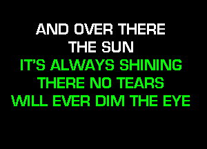 AND OVER THERE
THE SUN
ITS ALWAYS SHINING
THERE N0 TEARS
WILL EVER DIM THE EYE