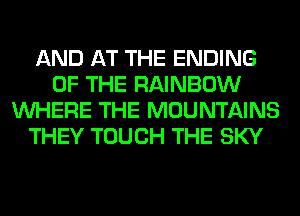 AND AT THE ENDING
OF THE RAINBOW
WHERE THE MOUNTAINS
THEY TOUCH THE SKY