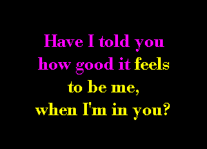 Have I told you
how good it feels
to be me,

when I'm in you?