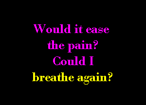 W ould it ease
the pain?
Could I

breathe again?