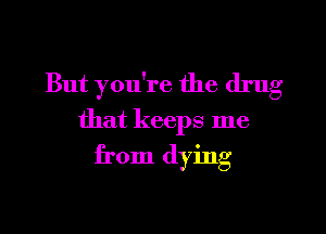 But you're the drug

that keeps me
from dying
