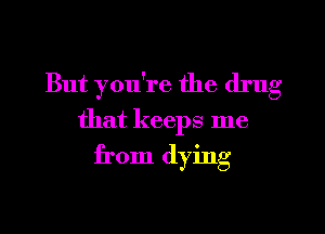 But you're the drug

that keeps me
from dying