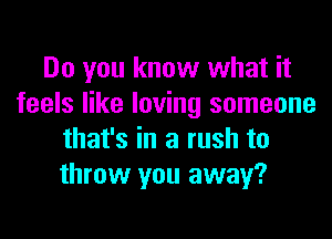 Do you know what it
feels like loving someone
that's in a rush to
throw you away?