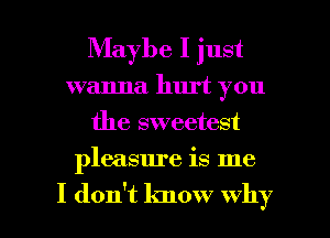 Maybe I just
wanna hurt you
the sweetest

pleasure is me

I don't know why I