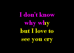 I don't know
Why Why

but I love to
see you cry