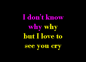 I don't know
Why Why

but I love to
see you cry