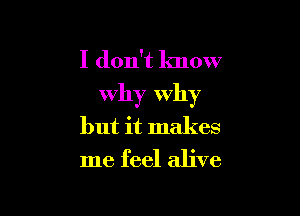 I don't know
Why Why

but it makes
me feel alive