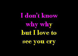 I don't know
Why Why

but I love to
see you cry