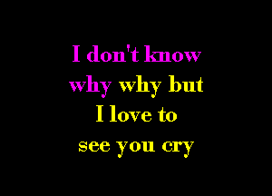 I don't know
why why but

I love to
see you cry