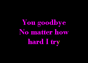 You goodbye

No matter how

hard I try