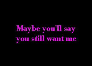 Maybe you'll say

you still want me