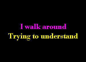 I walk around
Trying to understand