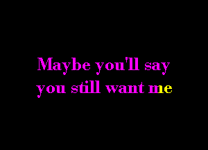 Maybe you'll say

you still want me