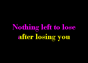 Nothing left to lose

after losmg you