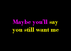 Maybe you'll say

you still want me