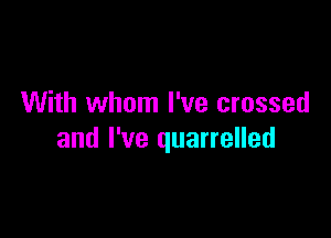 With whom I've crossed

and I've quarrelled
