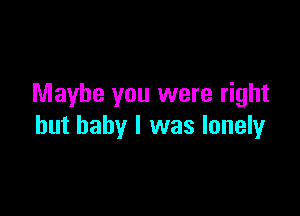 Maybe you were right

but baby I was lonely